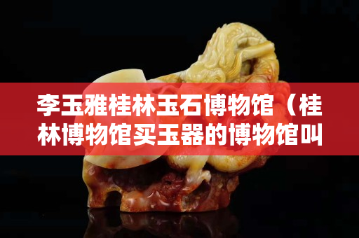 李玉雅桂林玉石博物館（桂林博物館買玉器的博物館叫什么名字）