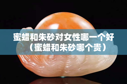 蜜蠟和朱砂對女性哪一個好（蜜蠟和朱砂哪個貴）