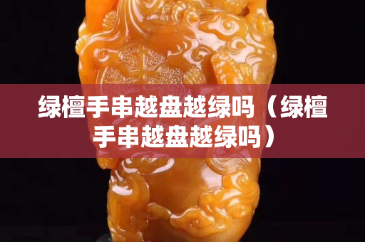 綠檀手串越盤越綠嗎（綠檀手串越盤越綠嗎）