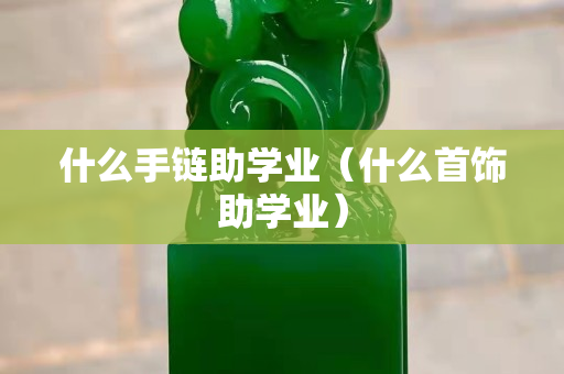 什么手鏈助學業（什么首飾助學業）
