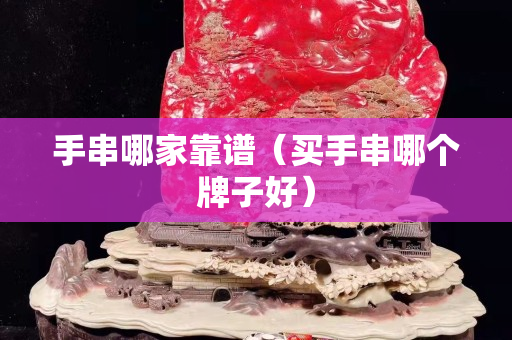 手串哪家靠譜（買手串哪個牌子好）