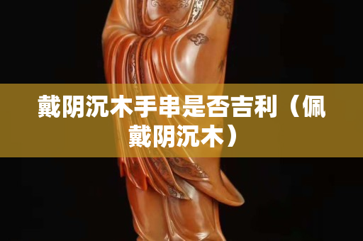 戴陰沉木手串是否吉利（佩戴陰沉木）