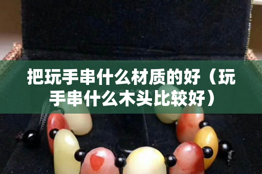 把玩手串什么材質的好（玩手串什么木頭比較好）