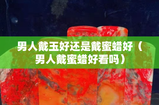 男人戴玉好還是戴蜜蠟好（男人戴蜜蠟好看嗎）