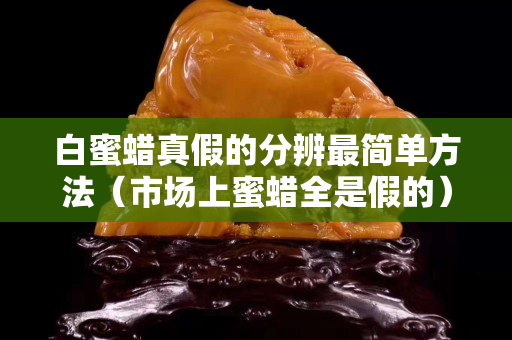 白蜜蠟真假的分辨最簡單方法（市場上蜜蠟全是假的）