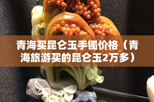 青海買昆侖玉手鐲價(jià)格（青海旅游買的昆侖玉2萬(wàn)多）