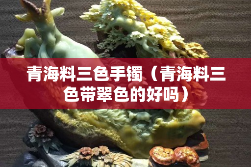 青海料三色手鐲（青海料三色帶翠色的好嗎）