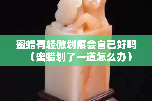 蜜蠟有輕微劃痕會自己好嗎（蜜蠟劃了一道怎么辦）