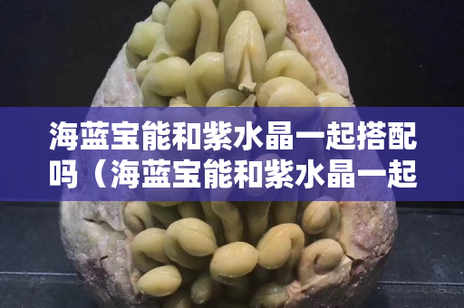 海藍寶能和紫水晶一起搭配嗎（海藍寶能和紫水晶一起搭配嗎）