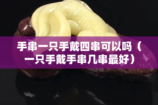手串一只手戴四串可以嗎（一只手戴手串幾串最好）