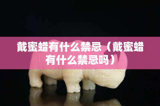 戴蜜蠟有什么禁忌（戴蜜蠟有什么禁忌嗎）