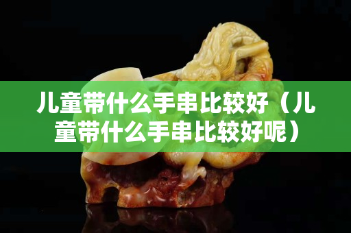 兒童帶什么手串比較好（兒童帶什么手串比較好呢）
