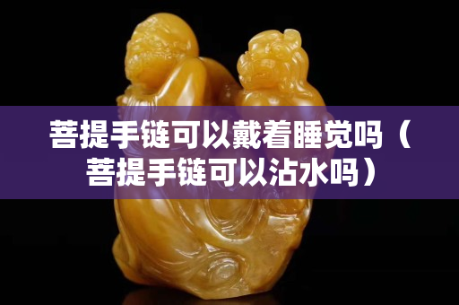 菩提手鏈可以戴著睡覺嗎（菩提手鏈可以沾水嗎）