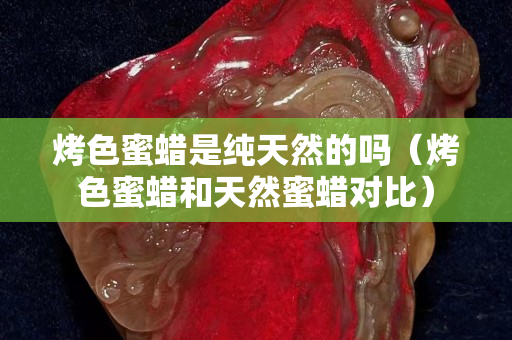 烤色蜜蠟是純天然的嗎（烤色蜜蠟和天然蜜蠟對比）