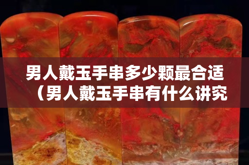 男人戴玉手串多少顆最合適（男人戴玉手串有什么講究）