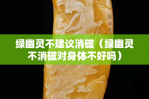 綠幽靈不建議消磁（綠幽靈不消磁對身體不好嗎）