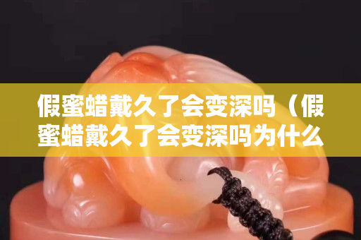 假蜜蠟戴久了會變深嗎（假蜜蠟戴久了會變深嗎為什么）