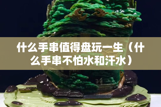 什么手串值得盤玩一生（什么手串不怕水和汗水）