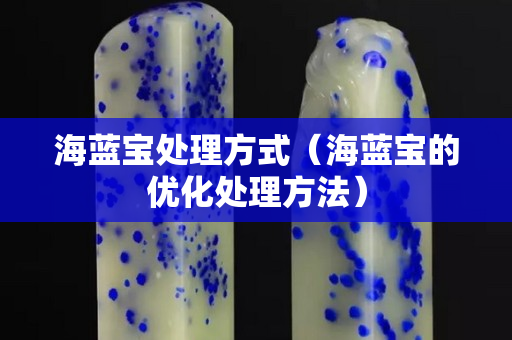 海藍寶處理方式（海藍寶的優化處理方法）