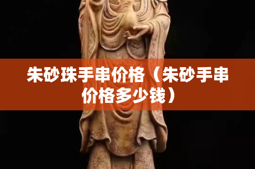 朱砂珠手串價格（朱砂手串價格多少錢）