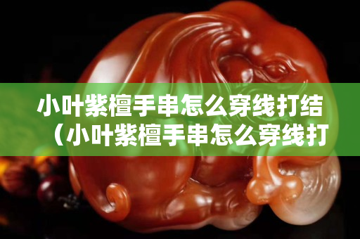 小葉紫檀手串怎么穿線打結（小葉紫檀手串怎么穿線打結圖解）