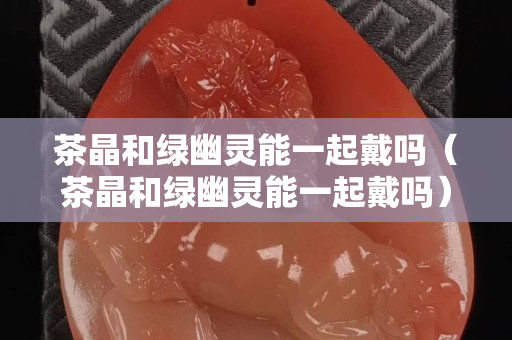 茶晶和綠幽靈能一起戴嗎（茶晶和綠幽靈能一起戴嗎）