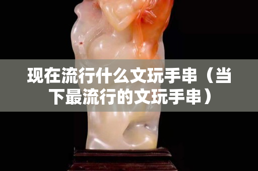 現在流行什么文玩手串（當下最流行的文玩手串）