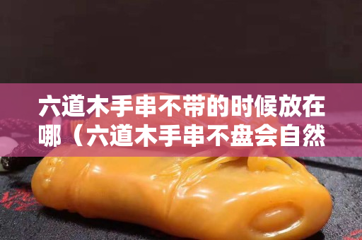 六道木手串不帶的時候放在哪（六道木手串不盤會自然包漿嗎？）