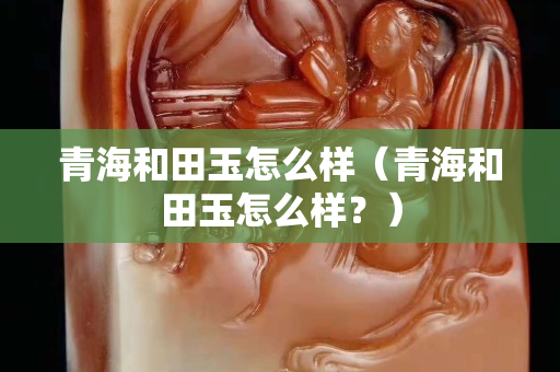 青海和田玉怎么樣（青海和田玉怎么樣？）