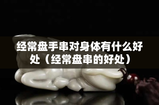 經常盤手串對身體有什么好處（經常盤串的好處）