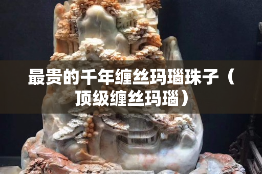 最貴的千年纏絲瑪瑙珠子（頂級纏絲瑪瑙）