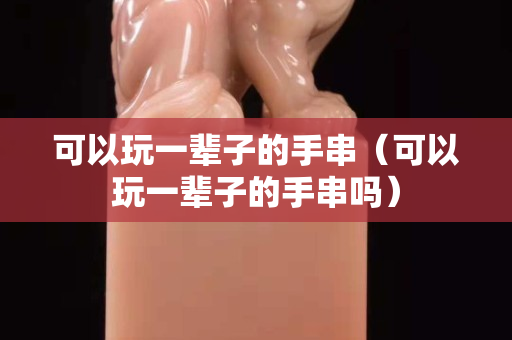 可以玩一輩子的手串（可以玩一輩子的手串嗎）