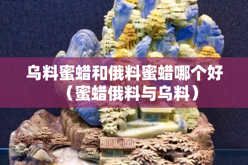 烏料蜜蠟和俄料蜜蠟哪個好（蜜蠟俄料與烏料）