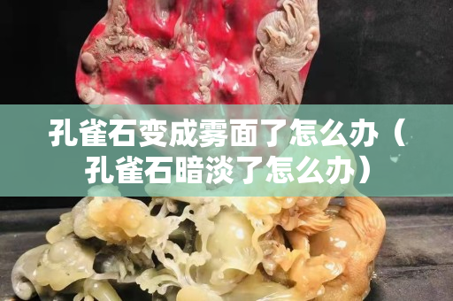 孔雀石變成霧面了怎么辦（孔雀石暗淡了怎么辦）