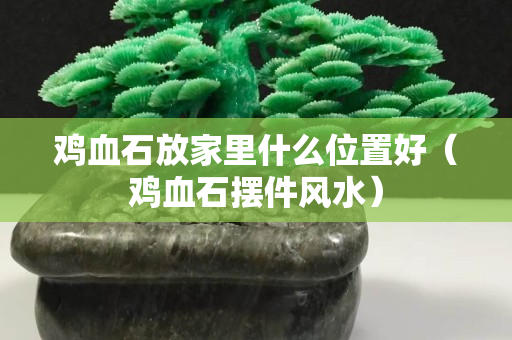 雞血石放家里什么位置好（雞血石擺件風(fēng)水）