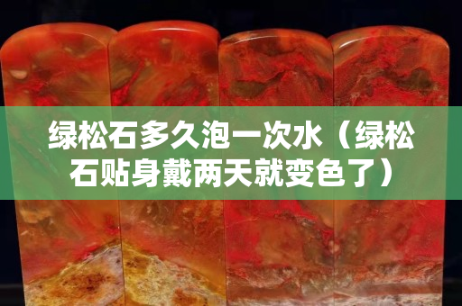 綠松石多久泡一次水（綠松石貼身戴兩天就變色了）
