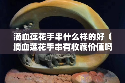 滴血蓮花手串什么樣的好（滴血蓮花手串有收藏價值嗎）