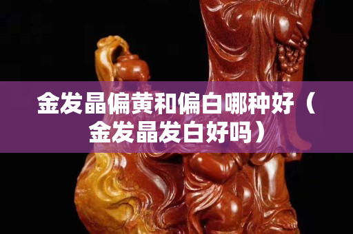 金發(fā)晶偏黃和偏白哪種好（金發(fā)晶發(fā)白好嗎）