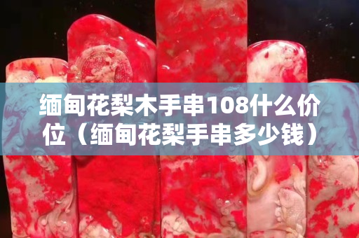緬甸花梨木手串108什么價位（緬甸花梨手串多少錢）