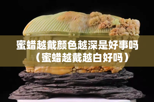 蜜蠟越戴顏色越深是好事嗎（蜜蠟越戴越白好嗎）