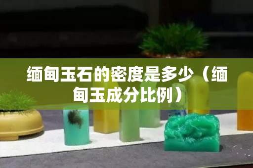 緬甸玉石的密度是多少（緬甸玉成分比例）