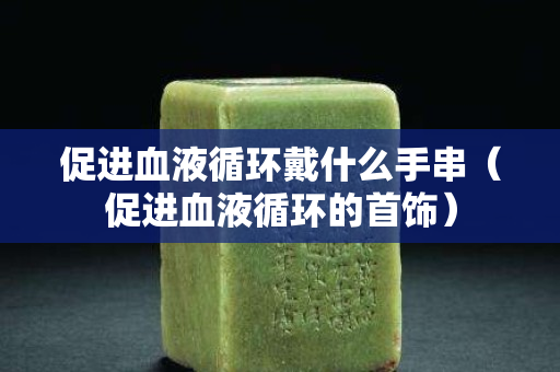 促進血液循環戴什么手串（促進血液循環的首飾）