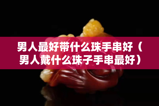 男人最好帶什么珠手串好（男人戴什么珠子手串最好）