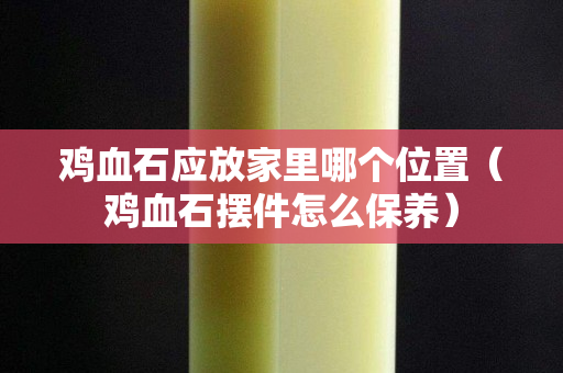 雞血石應放家里哪個位置（雞血石擺件怎么保養）