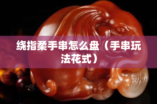 繞指柔手串怎么盤（手串玩法花式）