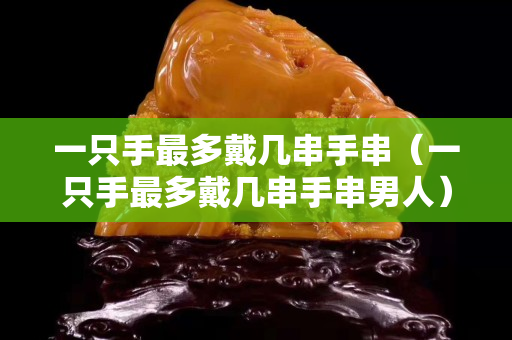 一只手最多戴幾串手串（一只手最多戴幾串手串男人）
