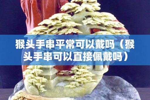 猴頭手串平常可以戴嗎（猴頭手串可以直接佩戴嗎）