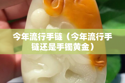 今年流行手鏈（今年流行手鏈還是手鐲黃金）