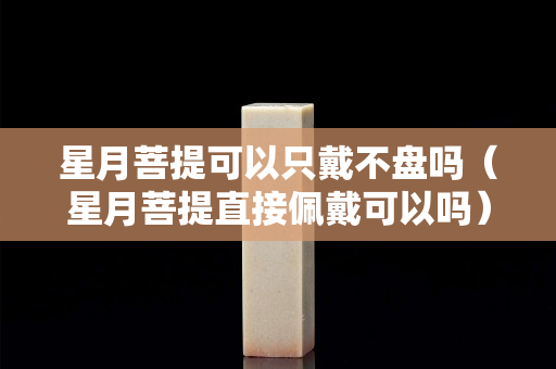 星月菩提可以只戴不盤嗎（星月菩提直接佩戴可以嗎）