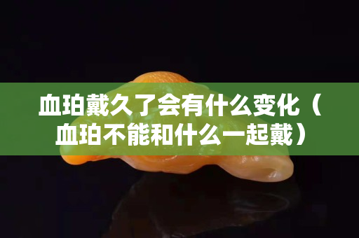 血珀戴久了會有什么變化（血珀不能和什么一起戴）